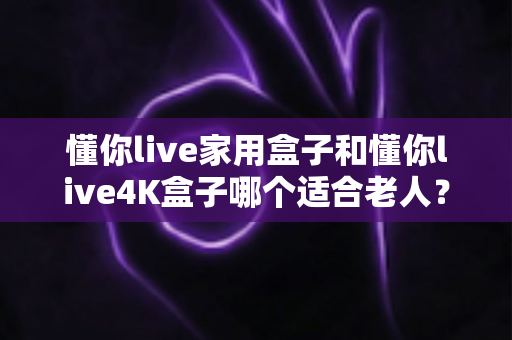 懂你live家用盒子和懂你live4K盒子哪个适合老人?超详细选购指南助你为长辈挑对电视盒子 懂你live家用盒子和懂你live4K盒子哪个适合老人?超详细选购指南助你为长辈挑对电视盒子