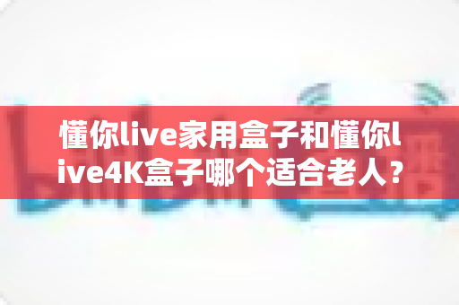 懂你live家用盒子和懂你live4K盒子哪个适合老人？超详细选购指南助你为长辈挑对电视盒子