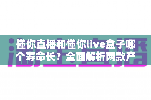 懂你直播和懂你live盒子哪个寿命长？全面解析两款产品的使用寿命与选购建议