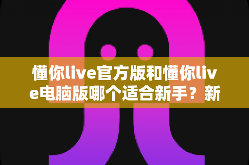 懂你live官方版和懂你live电脑版哪个适合新手?新手入门最全对比与选择指南 懂你live官方版和懂你live电脑版哪个适合新手?新手入门最全对比与选择指南