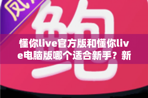 懂你live官方版和懂你live电脑版哪个适合新手?新手入门最全对比与选择指南 懂你live官方版和懂你live电脑版哪个适合新手?新手入门最全对比与选择指南