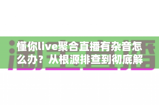 懂你live聚合直播有杂音怎么办？从根源排查到彻底解决的完整指南