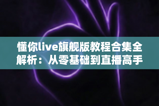 懂你live旗舰版教程合集全解析：从零基础到直播高手的一站式学习指南