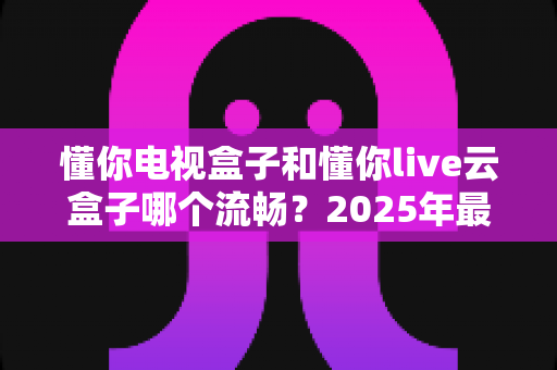 懂你电视盒子和懂你live云盒子哪个流畅?2025年最全流畅度对比测评指南 懂你电视盒子和懂你live云盒子哪个流畅?2025年最全流畅度对比测评指南