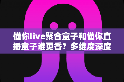 懂你live聚合盒子和懂你直播盒子谁更香？多维度深度对比评测，帮你选出更值得入手的那一款