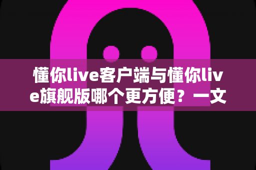 懂你live客户端与懂你live旗舰版哪个更方便？一文看懂两大版本的差异与选择攻略