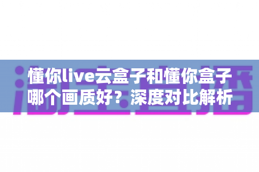 懂你live云盒子和懂你盒子哪个画质好？深度对比解析助你选出高清观影神器