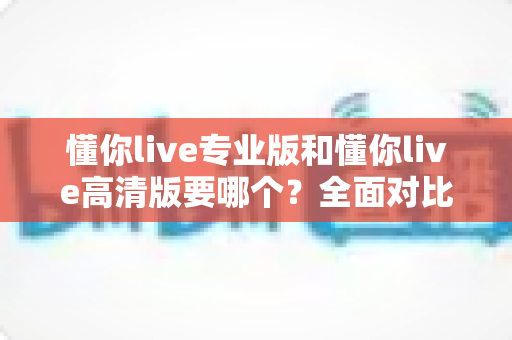 懂你live专业版和懂你live高清版要哪个?全面对比助你一次选对版本 懂你live专业版和懂你live高清版要哪个?全面对比助你一次选对版本