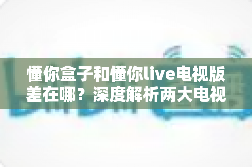 懂你盒子和懂你live电视版差在哪？深度解析两大电视应用的定位、功能与选择指南