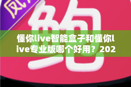 懂你live智能盒子和懂你live专业版哪个好用？2024最全选购对比指南帮你轻松决策
