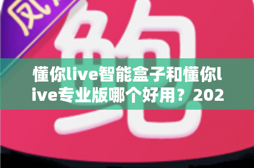 懂你live智能盒子和懂你live专业版哪个好用？2024最全选购对比指南帮你轻松决策