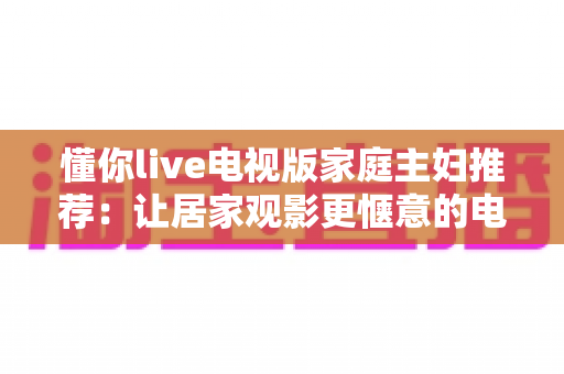 懂你live电视版家庭主妇推荐：让居家观影更惬意的电视直播软件全面解析