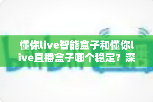 懂你live智能盒子和懂你live直播盒子哪个稳定？深度对比评测助你轻松选购不踩坑