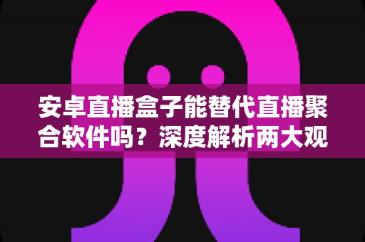 安卓直播盒子能替代直播聚合软件吗？深度解析两大观影方案的真实差异与选择指南
