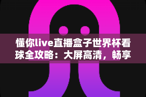 懂你live直播盒子世界杯看球全攻略：大屏高清，畅享四年一度的足球盛宴