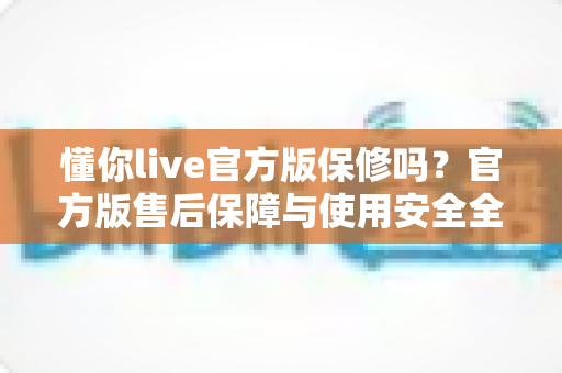 懂你live官方版保修吗?官方版售后保障与使用安全全解析 懂你live官方版保修吗?官方版售后保障与使用安全全解析