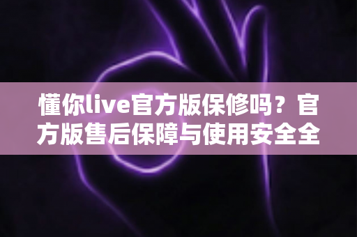 懂你live官方版保修吗?官方版售后保障与使用安全全解析 懂你live官方版保修吗?官方版售后保障与使用安全全解析