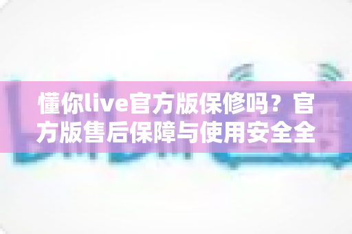 懂你live官方版保修吗？官方版售后保障与使用安全全解析