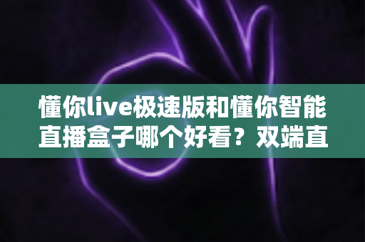 懂你live极速版和懂你智能直播盒子哪个好看?双端直播工具颜值与实力全面评测 懂你live极速版和懂你智能直播盒子哪个好看?双端直播工具颜值与实力全面评测