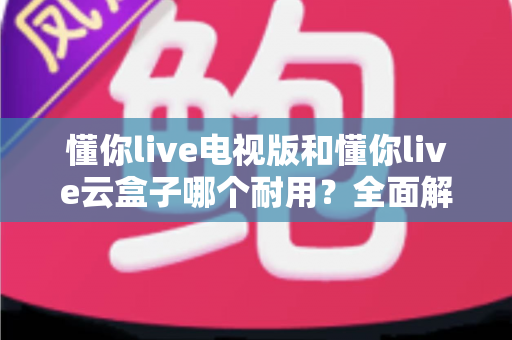 懂你live电视版和懂你live云盒子哪个耐用?全面解析助你做出明智选择 懂你live电视版和懂你live云盒子哪个耐用?全面解析助你做出明智选择