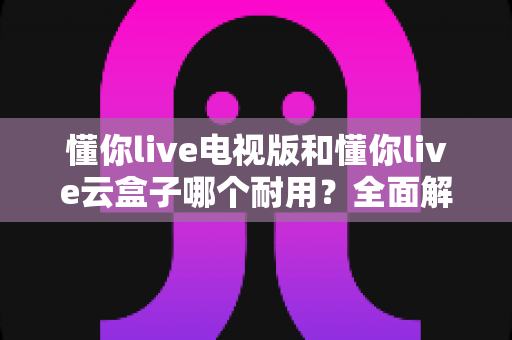 懂你live电视版和懂你live云盒子哪个耐用?全面解析助你做出明智选择 懂你live电视版和懂你live云盒子哪个耐用?全面解析助你做出明智选择