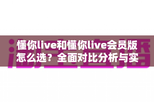 懂你live和懂你live会员版怎么选?全面对比分析与实用选购指南帮你做出明智决定 懂你live和懂你live会员版怎么选?全面对比分析与实用选购指南帮你做出明智决定