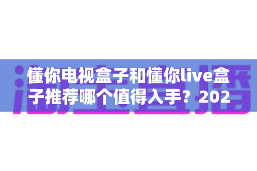 懂你电视盒子和懂你live盒子推荐哪个值得入手？2025年最全选购对比指南帮你避坑