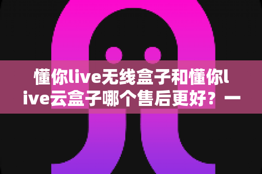懂你live无线盒子和懂你live云盒子哪个售后更好？一文读懂两款设备的售后服务全对比