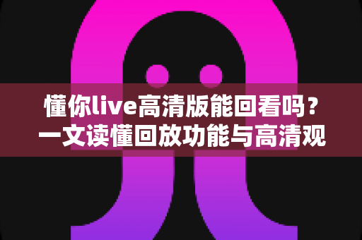 懂你live高清版能回看吗?一文读懂回放功能与高清观看全攻略 懂你live高清版能回看吗?一文读懂回放功能与高清观看全攻略