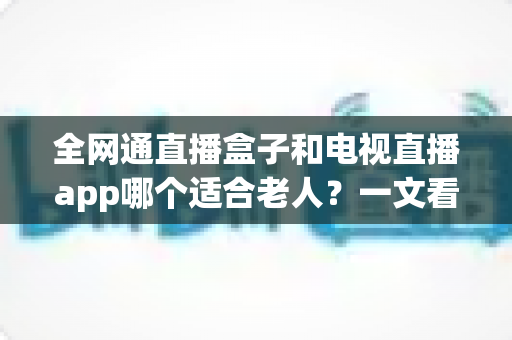 全网通直播盒子和电视直播app哪个适合老人？一文看懂优缺点，为父母选出最省心的看电视方案