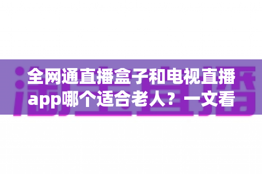 全网通直播盒子和电视直播app哪个适合老人？一文看懂优缺点，为父母选出最省心的看电视方案