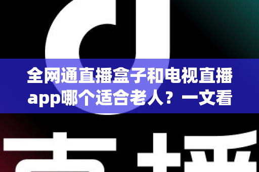 全网通直播盒子和电视直播app哪个适合老人？一文看懂优缺点，为父母选出最省心的看电视方案