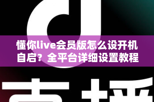 懂你live会员版怎么设开机自启？全平台详细设置教程与常见问题一站式指南