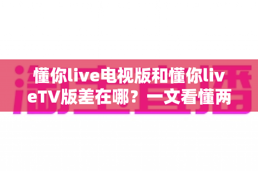 懂你live电视版和懂你liveTV版差在哪?一文看懂两个名称背后的真相与选择技巧 懂你live电视版和懂你liveTV版差在哪?一文看懂两个名称背后的真相与选择技巧