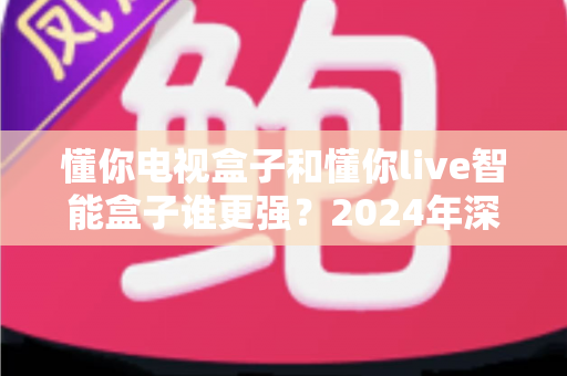 懂你电视盒子和懂你live智能盒子谁更强？2024年深度对比评测与选购指南
