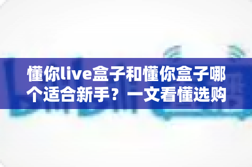 懂你live盒子和懂你盒子哪个适合新手？一文看懂选购逻辑与上手指南