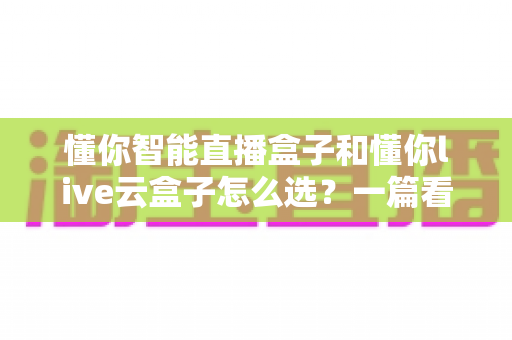 懂你智能直播盒子和懂你live云盒子怎么选?一篇看懂两者区别与选购指南 懂你智能直播盒子和懂你live云盒子怎么选?一篇看懂两者区别与选购指南