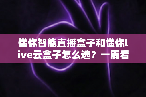 懂你智能直播盒子和懂你live云盒子怎么选?一篇看懂两者区别与选购指南 懂你智能直播盒子和懂你live云盒子怎么选?一篇看懂两者区别与选购指南