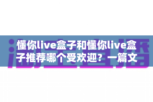 懂你live盒子和懂你live盒子推荐哪个受欢迎?一篇文章看懂两者的区别与选购策略 懂你live盒子和懂你live盒子推荐哪个受欢迎?一篇文章看懂两者的区别与选购策略