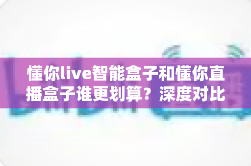 懂你live智能盒子和懂你直播盒子谁更划算?深度对比评测,帮你把钱花在刀刃上 懂你live智能盒子和懂你直播盒子谁更划算?深度对比评测,帮你把钱花在刀刃上