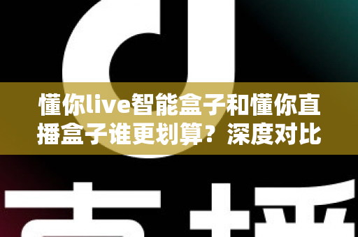 懂你live智能盒子和懂你直播盒子谁更划算？深度对比评测，帮你把钱花在刀刃上