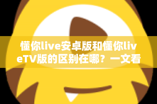 懂你live安卓版和懂你liveTV版的区别在哪？一文看懂双版本差异，选对版本提升观影体验