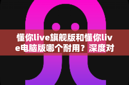 懂你live旗舰版和懂你live电脑版哪个耐用？深度对比测评助你选出更耐用的直播搭档