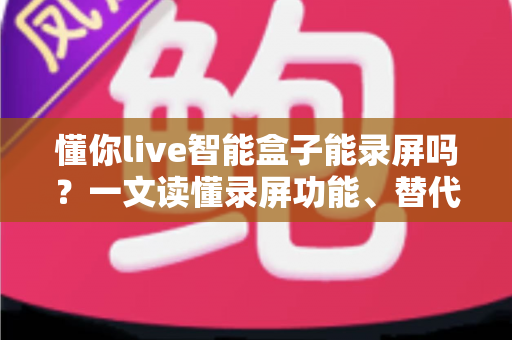 懂你live智能盒子能录屏吗？一文读懂录屏功能、替代方案与实用技巧全解析