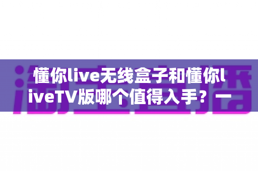 懂你live无线盒子和懂你liveTV版哪个值得入手？一篇讲透的选购对比指南