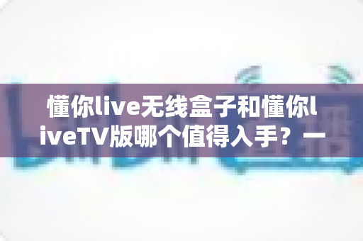 懂你live无线盒子和懂你liveTV版哪个值得入手？一篇讲透的选购对比指南