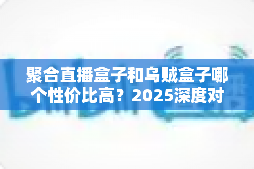 聚合直播盒子和乌贼盒子哪个性价比高?2025深度对比评测与选购指南 聚合直播盒子和乌贼盒子哪个性价比高?2025深度对比评测与选购指南