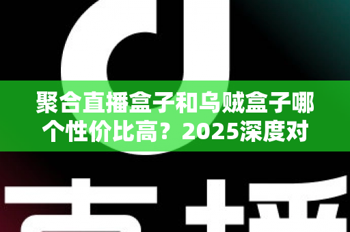 聚合直播盒子和乌贼盒子哪个性价比高？2025深度对比评测与选购指南