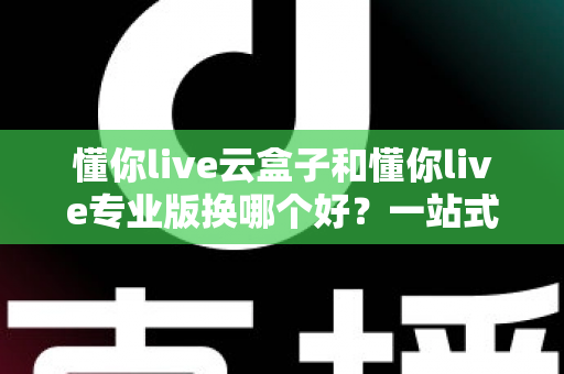 懂你live云盒子和懂你live专业版换哪个好？一站式深度对比解析，助你选对直播装备不踩坑