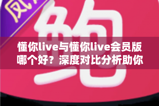懂你live与懂你live会员版哪个好?深度对比分析助你做出明智选择 懂你live与懂你live会员版哪个好?深度对比分析助你做出明智选择